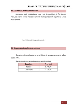 PLANO DE CONTROLE AMBIENTAL - PCA 2019
5
4.0 Localização do Empreendimento
A empresa está localizada na zona rural do município de Rondon do
Pará, de acordo com o macrozoneamento municipal definido a partir da Lei do
Plano Diretor.
5.0 Caracterização do Empreendimento
O empreendimento baseia-se na atividade de armazenamento de grãos:
soja e milho.
O empreendimento possui as seguintes dimensões:
Descrição Área (m²)
Terreno 9.500,00
Construída 2.334,84
Figura 01: Planta de Situação e Localização
 