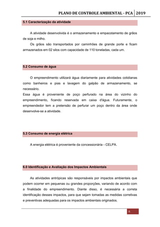 PLANO DE CONTROLE AMBIENTAL - PCA 2019
6
5.1 Caracterização da atividade
A atividade desenvolvida é o armazenamento e empacotamento de grãos
de soja e milho.
Os grãos são transportados por caminhões de grande porte e ficam
armazenados em 02 silos com capacidade de 110 toneladas, cada um.
5.2 Consumo de água
O empreendimento utilizará água diariamente para atividades cotidianas
como banheiros e pias e lavagem do galpão de armazenamento, se
necessário.
Essa água é proveniente de poço perfurado na área do vizinho do
empreendimento, ficando reservada em caixa d'água. Futuramente, o
empreendedor tem a pretensão de perfurar um poço dentro da área onde
desenvolve-se a atividade.
5.3 Consumo de energia elétrica
A energia elétrica é proveniente da concessionária - CELPA.
6.0 Identificação e Avaliação dos Impactos Ambientais
As atividades antrópicas são responsáveis por impactos ambientais que
podem ocorrer em pequenas ou grandes proporções, variando de acordo com
a finalidade do empreendimento. Diante disso, é necessária a correta
identificação desses impactos, para que sejam tomadas as medidas corretivas
e preventivas adequadas para os impactos ambientais originados.
 