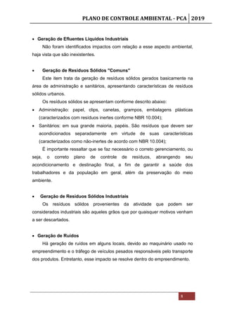 PLANO DE CONTROLE AMBIENTAL - PCA 2019
8
 Geração de Efluentes Líquidos Industriais
Não foram identificados impactos com relação a esse aspecto ambiental,
haja vista que são inexistentes.
 Geração de Resíduos Sólidos "Comuns"
Este item trata da geração de resíduos sólidos gerados basicamente na
área de administração e sanitários, apresentando características de resíduos
sólidos urbanos.
Os resíduos sólidos se apresentam conforme descrito abaixo:
 Administração: papel, clips, canetas, grampos, embalagens plásticas
(caracterizados com resíduos inertes conforme NBR 10.004);
 Sanitários: em sua grande maioria, papéis. São resíduos que devem ser
acondicionados separadamente em virtude de suas características
(caracterizados como não-inertes de acordo com NBR 10.004);
É importante ressaltar que se faz necessário o correto gerenciamento, ou
seja, o correto plano de controle de resíduos, abrangendo seu
acondicionamento e destinação final, a fim de garantir a saúde dos
trabalhadores e da população em geral, além da preservação do meio
ambiente.
 Geração de Resíduos Sólidos Industriais
Os resíduos sólidos provenientes da atividade que podem ser
considerados industriais são aqueles grãos que por quaisquer motivos venham
a ser descartados.
 Geração de Ruídos
Há geração de ruídos em alguns locais, devido ao maquinário usado no
empreendimento e o tráfego de veículos pesados responsáveis pelo transporte
dos produtos. Entretanto, esse impacto se resolve dentro do empreendimento.
 