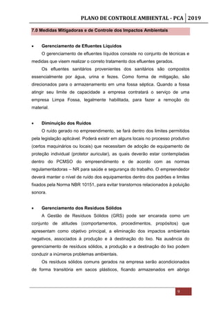 PLANO DE CONTROLE AMBIENTAL - PCA 2019
9
7.0 Medidas Mitigadoras e de Controle dos Impactos Ambientais
 Gerenciamento de Efluentes Líquidos
O gerenciamento de efluentes líquidos consiste no conjunto de técnicas e
medidas que visem realizar o correto tratamento dos efluentes gerados.
Os efluentes sanitários provenientes dos sanitários são compostos
essencialmente por água, urina e fezes. Como forma de mitigação, são
direcionados para o armazenamento em uma fossa séptica. Quando a fossa
atingir seu limite de capacidade a empresa contratará o serviço de uma
empresa Limpa Fossa, legalmente habilitada, para fazer a remoção do
material.
 Diminuição dos Ruídos
O ruído gerado no empreendimento, se fará dentro dos limites permitidos
pela legislação aplicável. Poderá existir em alguns locais no processo produtivo
(certos maquinários ou locais) que necessitam de adoção de equipamento de
proteção individual (protetor auricular), as quais deverão estar contempladas
dentro do PCMSO do empreendimento e de acordo com as normas
regulamentadoras – NR para saúde e segurança do trabalho. O empreendedor
deverá manter o nível de ruído dos equipamentos dentro dos padrões e limites
fixados pela Norma NBR 10151, para evitar transtornos relacionados à poluição
sonora.
 Gerenciamento dos Resíduos Sólidos
A Gestão de Resíduos Sólidos (GRS) pode ser encarada como um
conjunto de atitudes (comportamentos, procedimentos, propósitos) que
apresentam como objetivo principal, a eliminação dos impactos ambientais
negativos, associados à produção e à destinação do lixo. Na ausência do
gerenciamento de resíduos sólidos, a produção e a destinação do lixo podem
conduzir a inúmeros problemas ambientais.
Os resíduos sólidos comuns gerados na empresa serão acondicionados
de forma transitória em sacos plásticos, ficando armazenados em abrigo
 
