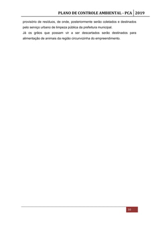 PLANO DE CONTROLE AMBIENTAL - PCA 2019
10
provisório de resíduos, de onde, posteriormente serão coletados e destinados
pelo serviço urbano de limpeza pública da prefeitura municipal.
Já os grãos que possam vir a ser descartados serão destinados para
alimentação de animais da região circunvizinha do empreendimento.
 