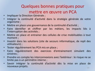 Quelques bonnes pratiques pour
mettre en œuvre un PCA
• Impliquer la Direction Générale ;
• Intégrer la continuité d’activité dans la stratégie générale de votre
organisme ;
• Mettre en place une gouvernance de la continuité d’activité ;
• Faire identifier et chiffrer par les métiers, les impacts liés à
l’interruption des activités ;
• Mettre en place et entrainer des cellules de crise mobilisables à tout
moment ;
• Investir dans les solutions (site de secours informatique, de repli des
utilisateurs) ;
• Tester régulièrement les PCA mis en place ;
• Faire régulièrement des exercices d’entrainement simulant des
sinistres ;
• Prendre en compte les interconnexions avec l’extérieur : le risque ne se
limite pas à un périmètre interne ;
• Savoir intégrer la continuité d’activité dès la mise en place de
nouveaux projets. 123
 