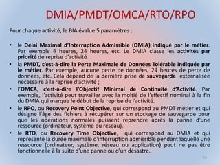 DMIA/PMDT/OMCA/RTO/RPO
Pour chaque activité, le BIA évalue 5 paramètres :
• le Délai Maximal d’Interruption Admissible (DMIA) indiqué par le métier.
Par exemple 4 heures, 24 heures, etc. Le DMIA classe les activités par
priorité de reprise d’activité
• la PMDT, c’est-à-dire la Perte Maximale de Données Tolérable indiquée par
le métier. Par exemple, aucune perte de données, 24 heures de perte de
données, etc. Cela dépend de la dernière prise de sauvegarde externalisée
nécessaire à la reprise d’activité ;
• l’OMCA, c’est-à-dire l’Objectif Minimal de Continuité d’Activité. Par
exemple, l’activité peut travailler avec la moitié de l’effectif nominal à la fin
du DMIA qui marque le début de la reprise de l’activité.
• le RPO, ou Recovery Point Objective, qui correspond au PMDT métier et qui
désigne l'âge des fichiers à récupérer sur un stockage de sauvegarde pour
que les opérations normales puissent reprendre après la panne d'une
ressource (ordinateur, système ou réseau).
• le RTO, ou Recovery Time Objective, qui correspond au DMIA et qui
représente la durée maximale d'interruption admissible pendant laquelle une
ressource (ordinateur, système, réseau ou application) peut ne pas être
fonctionnelle à la suite d'une panne ou d'un désastre.
54
 