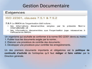 Gestion Documentaire
Un organisme qui souhaite se conformer à la norme ISO 22301 devra au moins :
1. Publier tous les documents exigés par la norme ;
2. Élaborer une procédure de contrôle des documents ;
3. Développer une procédure pour contrôler les enregistrements.
Un des premiers documents importants et obligatoires est la politique de
continuité d’activité de l’entreprise qu’il faut rédiger et faire valider par la
Direction générale.
95
 