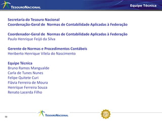Equipe Técnica



     Secretaria do Tesouro Nacional
     Coordenação-Geral de Normas de Contabilidade Aplicadas à Federação

     Coordenador-Geral de Normas de Contabilidade Aplicadas à Federação
     Paulo Henrique Feijó da Silva

     Gerente de Normas e Procedimentos Contábeis
     Heriberto Henrique Vilela do Nascimento

     Equipe Técnica
     Bruno Ramos Mangualde
     Carla de Tunes Nunes
     Felipe Quitete Curi
     Flávia Ferreira de Moura
     Henrique Ferreira Souza
     Renato Lacerda Filho




59
 