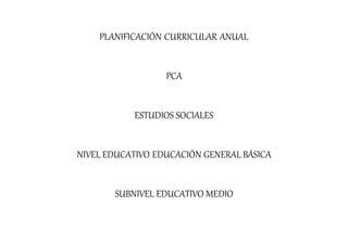 PLANIFICACIÓN CURRICULAR ANUAL
PCA
ESTUDIOS SOCIALES
NIVEL EDUCATIVO EDUCACIÓN GENERAL BÁSICA
SUBNIVEL EDUCATIVO MEDIO
 