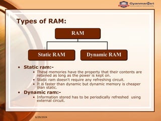 6/29/2024
Types of RAM:
RAM
Static RAM Dynamic RAM
• Static ram:-
• These memories have the property that their contents are
retained as long as the power is kept on.
• Static ram doesn't require any refreshing circuit.
• It is faster than dynamic but dynamic memory is cheaper
than static.
• Dynamic ram:-
• Information stored has to be periodically refreshed using
external circuit.
 