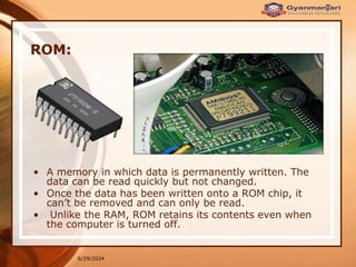 6/29/2024
ROM:
• A memory in which data is permanently written. The
data can be read quickly but not changed.
• Once the data has been written onto a ROM chip, it
can’t be removed and can only be read.
• Unlike the RAM, ROM retains its contents even when
the computer is turned off.
 