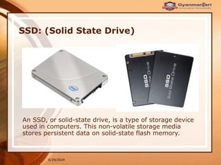 6/29/2024
SSD: (Solid State Drive)
An SSD, or solid-state drive, is a type of storage device
used in computers. This non-volatile storage media
stores persistent data on solid-state flash memory.
 