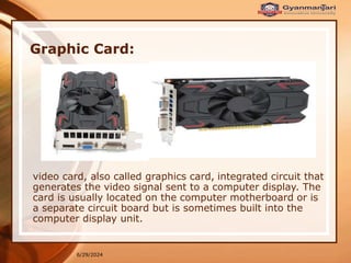 6/29/2024
Graphic Card:
video card, also called graphics card, integrated circuit that
generates the video signal sent to a computer display. The
card is usually located on the computer motherboard or is
a separate circuit board but is sometimes built into the
computer display unit.
 