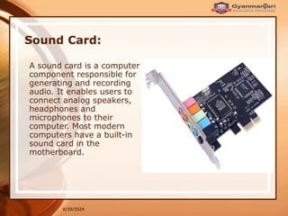 6/29/2024
Sound Card:
A sound card is a computer
component responsible for
generating and recording
audio. It enables users to
connect analog speakers,
headphones and
microphones to their
computer. Most modern
computers have a built-in
sound card in the
motherboard.
 