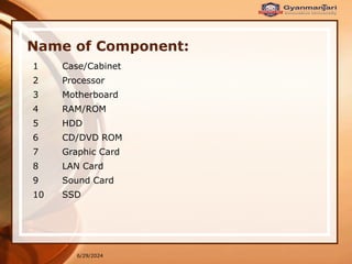 6/29/2024
Name of Component:
1 Case/Cabinet
2 Processor
3 Motherboard
4 RAM/ROM
5 HDD
6 CD/DVD ROM
7 Graphic Card
8 LAN Card
9 Sound Card
10 SSD
 