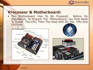 6/29/2024
Processor & Motherboard:
• The Motherboard Has To Be Prepared Before Its
Installation. To Prepare The Motherboard, You First Need
To Install The CPU, Then The Heat Sink On The CPU And
CPU Fan.
 