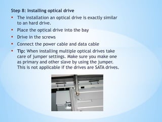 Step 8: Installing optical drive
• The installation an optical drive is exactly similar
to an hard drive.
• Place the optical drive into the bay
• Drive in the screws
• Connect the power cable and data cable
• Tip: When installing multiple optical drives take
care of jumper settings. Make sure you make one
as primary and other slave by using the jumper.
This is not applicable if the drives are SATA drives.
 