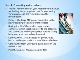Step 9: Connecting various cables
• You will need to consult your motherboard manual
for finding the appropriate port for connecting
various cables at the right places on the
motherboard.
• Connect the large ATX power connector to the
power supply port on your motherboard
• Next get hold of the smaller square power
connector which supplies power to the processor
and connect it to the appropriate port by taking
help from your motherboard manual
• Connect the ATX case cables for power,reset
button in the appropriate port of the motherboard
• Connect the front USB/audio panel cable in the
motherboard
• Plug the cable of ATX case cooling fans
 