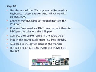 Step 10:
• Get the rest of the PC components like monitor,
keyboard, mouse, speakers etc. which we will
connect now.
• Connect the VGA cable of the monitor into the
VGA port
• If mouse/keyboard are PS/2 then connect them to
PS/2 ports or else use the USB port
• Connect the speaker cable in the audio port
• Plug in the power cable from PSU into the UPS
• Also plug in the power cable of the monitor
• DOUBLE CHECK ALL CABLES BEFORE POWER ON
the PC!
 