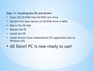 Step 11: Installing the OS and drivers
• Insert OS CD/DVD into CD/DVD rom drive.
• Set the first boot device to CD/DVD drive in BIOS
• Pop in the OS disk
• Reboot the PC
• Install the OS
• Install drivers from motherboard CD (applicable only to
Windows OS)
• All Done! PC is now ready to use!
 