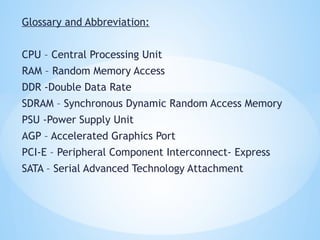 Glossary and Abbreviation:
CPU – Central Processing Unit
RAM – Random Memory Access
DDR -Double Data Rate
SDRAM – Synchronous Dynamic Random Access Memory
PSU -Power Supply Unit
AGP – Accelerated Graphics Port
PCI-E – Peripheral Component Interconnect- Express
SATA – Serial Advanced Technology Attachment
 