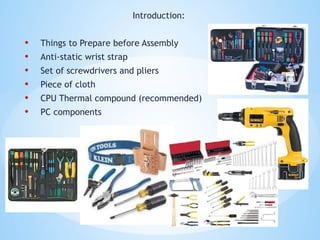 Introduction:
• Things to Prepare before Assembly
• Anti-static wrist strap
• Set of screwdrivers and pliers
• Piece of cloth
• CPU Thermal compound (recommended)
• PC components
 
