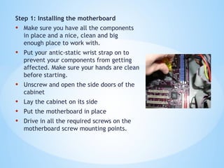 Step 1: Installing the motherboard
• Make sure you have all the components
in place and a nice, clean and big
enough place to work with.
• Put your antic-static wrist strap on to
prevent your components from getting
affected. Make sure your hands are clean
before starting.
• Unscrew and open the side doors of the
cabinet
• Lay the cabinet on its side
• Put the motherboard in place
• Drive in all the required screws on the
motherboard screw mounting points.
 