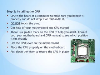 Step 2: Installing the CPU
• CPU is the heart of a computer so make sure you handle it
properly and do not drop it or mishandle it.
• DO NOT touch the pins.
• Get hold of your motherboard and CPU manual
• There is a golden mark on the CPU to help you assist. Consult
both your motherboard and CPU manual to see which position
it fits exactly
• Lift the CPU lever on the motherboard
• Place the CPU properly on the motherboard
• Pull down the lever to secure the CPU in place
 