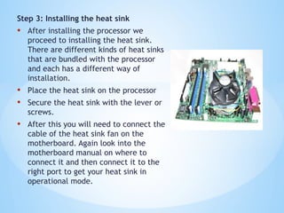 Step 3: Installing the heat sink
• After installing the processor we
proceed to installing the heat sink.
There are different kinds of heat sinks
that are bundled with the processor
and each has a different way of
installation.
• Place the heat sink on the processor
• Secure the heat sink with the lever or
screws.
• After this you will need to connect the
cable of the heat sink fan on the
motherboard. Again look into the
motherboard manual on where to
connect it and then connect it to the
right port to get your heat sink in
operational mode.
 