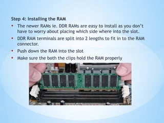 Step 4: Installing the RAM
• The newer RAMs ie. DDR RAMs are easy to install as you don’t
have to worry about placing which side where into the slot.
• DDR RAM terminals are split into 2 lengths to fit in to the RAM
connector.
• Push down the RAM into the slot
• Make sure the both the clips hold the RAM properly
 