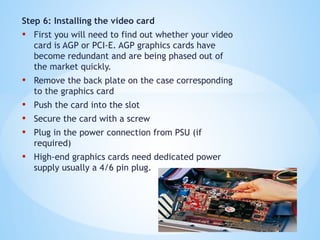 Step 6: Installing the video card
• First you will need to find out whether your video
card is AGP or PCI-E. AGP graphics cards have
become redundant and are being phased out of
the market quickly.
• Remove the back plate on the case corresponding
to the graphics card
• Push the card into the slot
• Secure the card with a screw
• Plug in the power connection from PSU (if
required)
• High-end graphics cards need dedicated power
supply usually a 4/6 pin plug.
 
