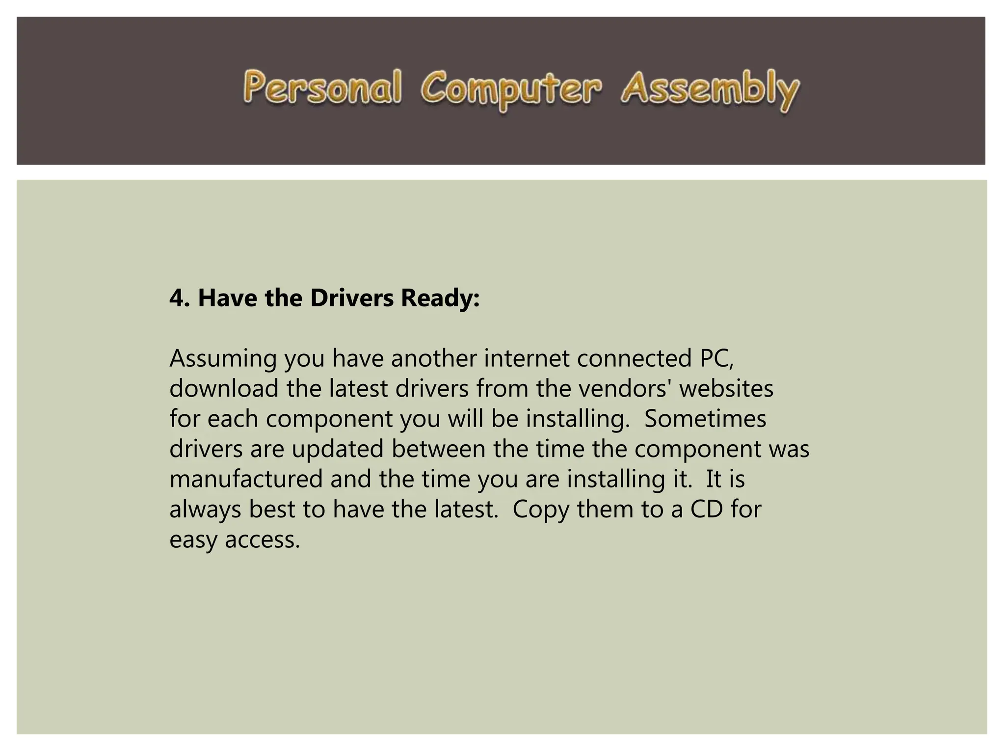 4. Have the Drivers Ready:
Assuming you have another internet connected PC,
download the latest drivers from the vendors' websites
for each component you will be installing. Sometimes
drivers are updated between the time the component was
manufactured and the time you are installing it. It is
always best to have the latest. Copy them to a CD for
easy access.
 