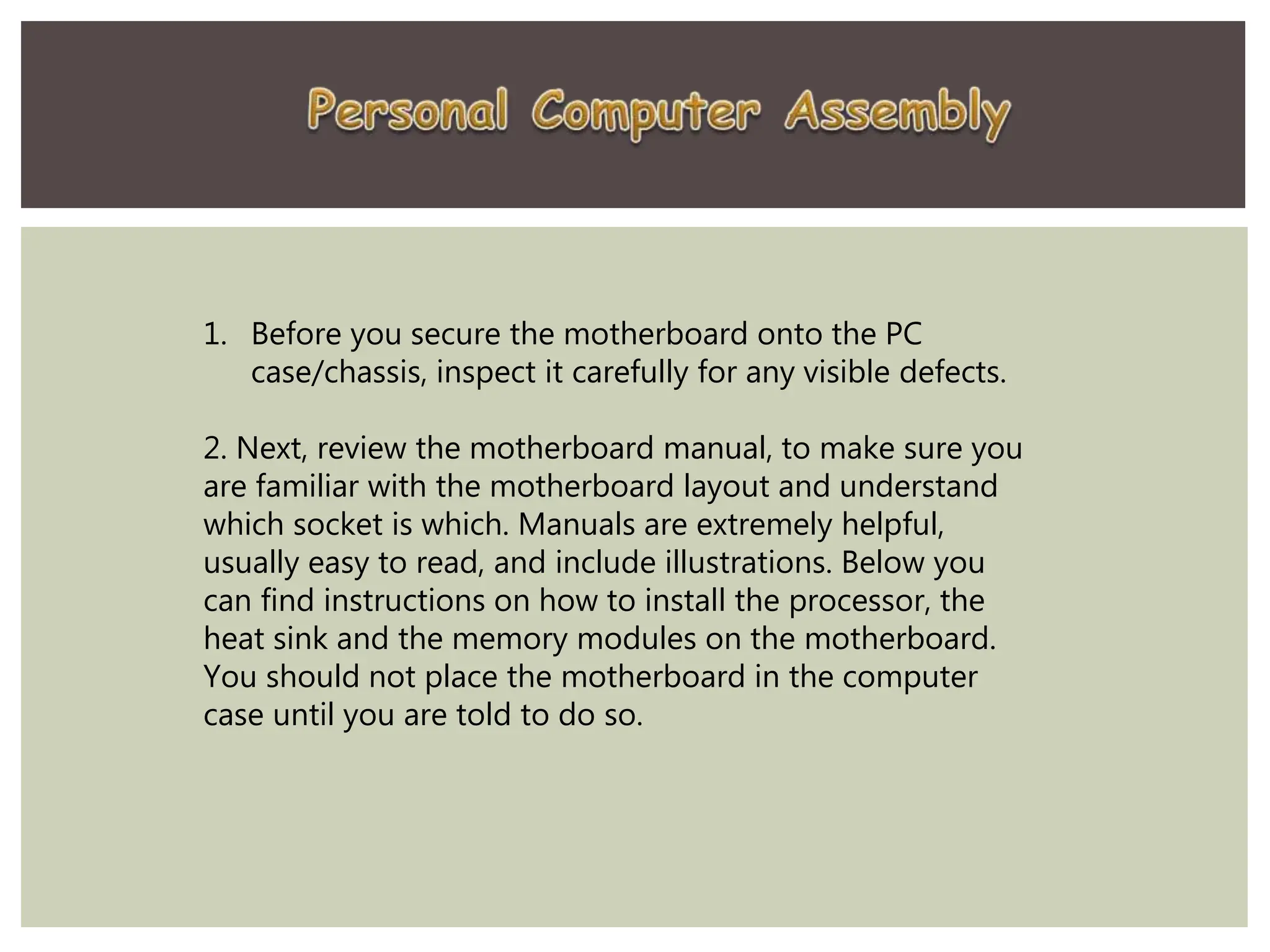 1. Before you secure the motherboard onto the PC
case/chassis, inspect it carefully for any visible defects.
2. Next, review the motherboard manual, to make sure you
are familiar with the motherboard layout and understand
which socket is which. Manuals are extremely helpful,
usually easy to read, and include illustrations. Below you
can find instructions on how to install the processor, the
heat sink and the memory modules on the motherboard.
You should not place the motherboard in the computer
case until you are told to do so.
 