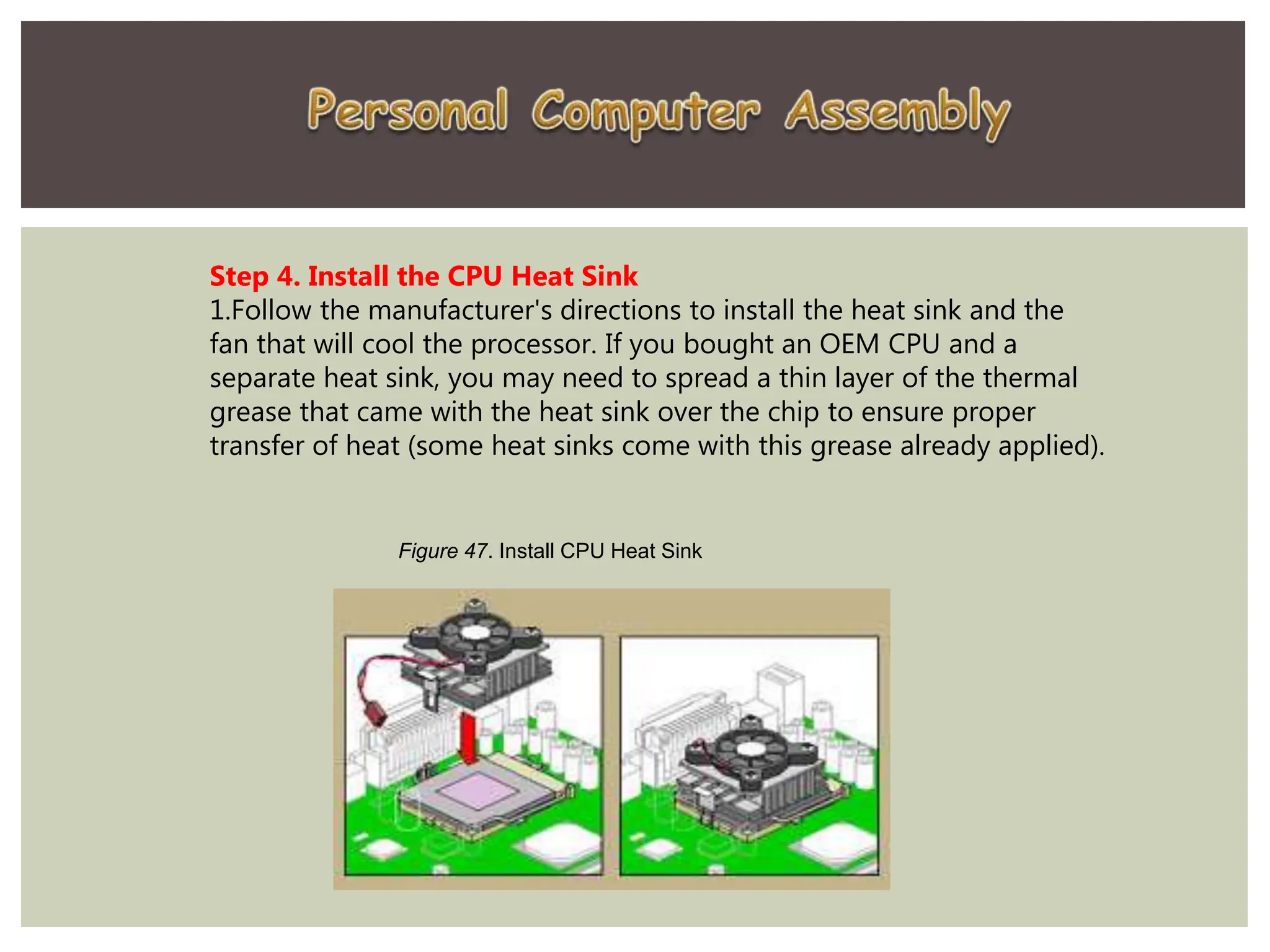 Step 4. Install the CPU Heat Sink
1.Follow the manufacturer's directions to install the heat sink and the
fan that will cool the processor. If you bought an OEM CPU and a
separate heat sink, you may need to spread a thin layer of the thermal
grease that came with the heat sink over the chip to ensure proper
transfer of heat (some heat sinks come with this grease already applied).
Figure 47. Install CPU Heat Sink
 