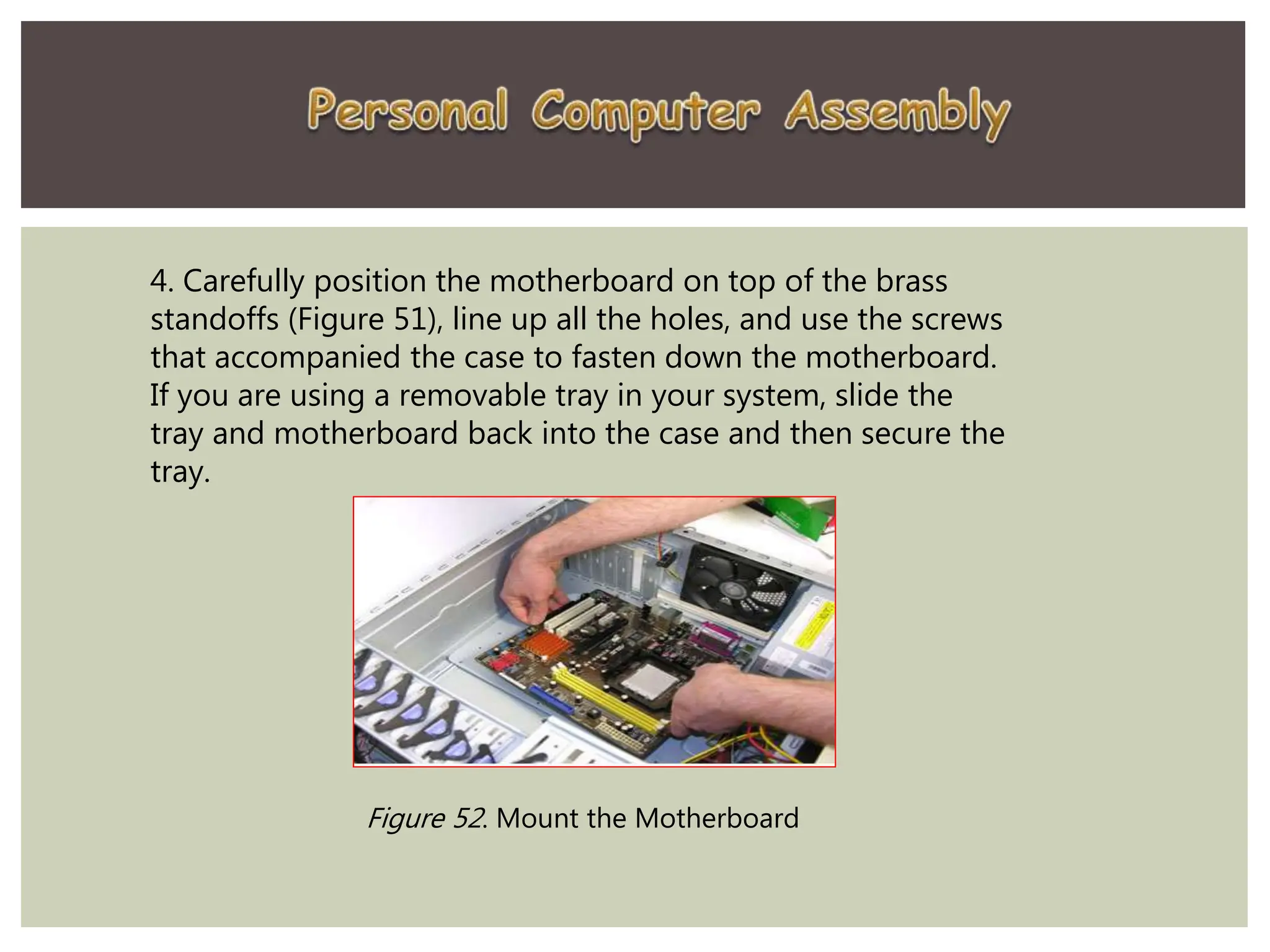4. Carefully position the motherboard on top of the brass
standoffs (Figure 51), line up all the holes, and use the screws
that accompanied the case to fasten down the motherboard.
If you are using a removable tray in your system, slide the
tray and motherboard back into the case and then secure the
tray.
Figure 52. Mount the Motherboard
 