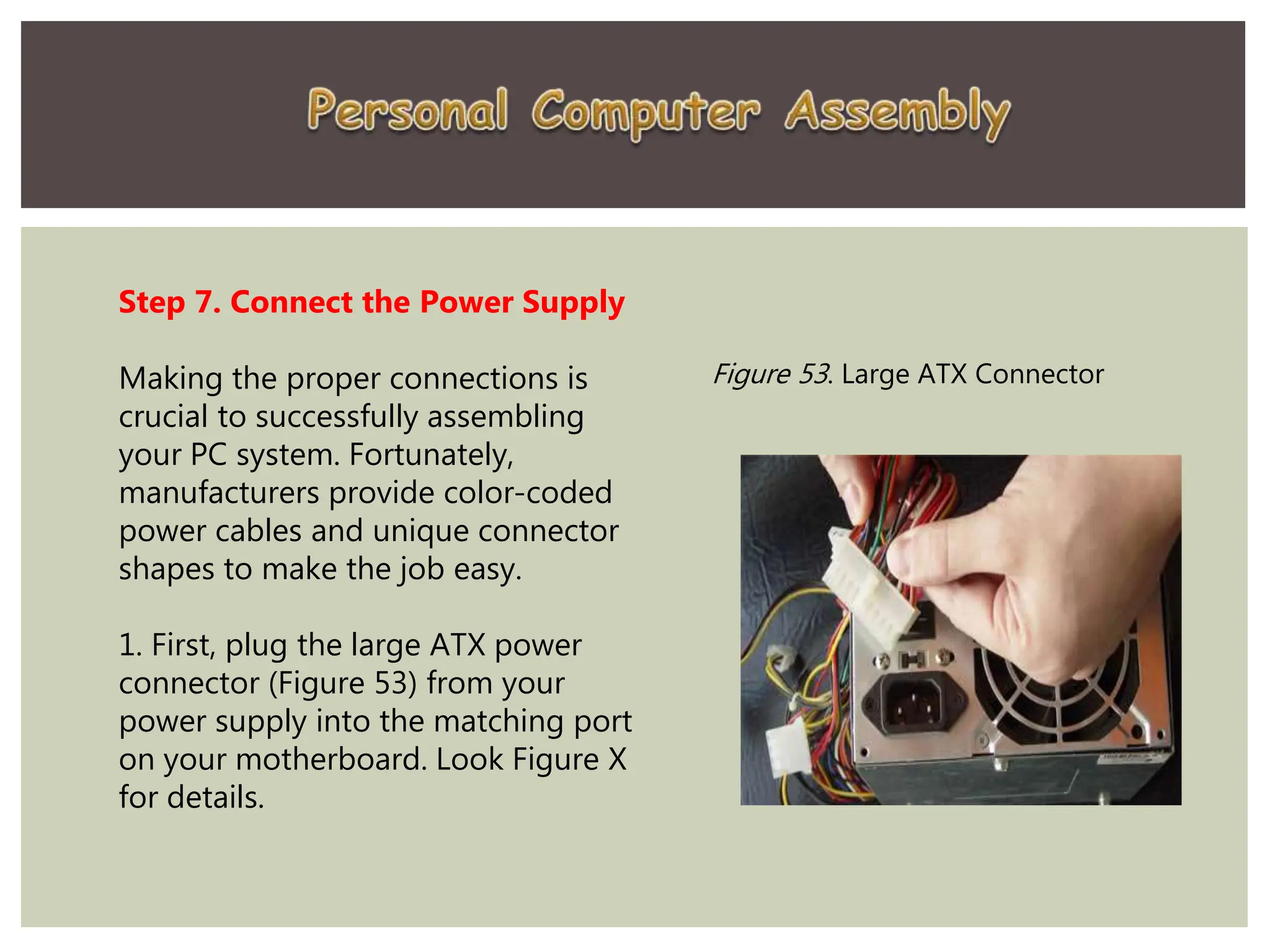 Step 7. Connect the Power Supply
Making the proper connections is
crucial to successfully assembling
your PC system. Fortunately,
manufacturers provide color-coded
power cables and unique connector
shapes to make the job easy.
1. First, plug the large ATX power
connector (Figure 53) from your
power supply into the matching port
on your motherboard. Look Figure X
for details.
Figure 53. Large ATX Connector
 