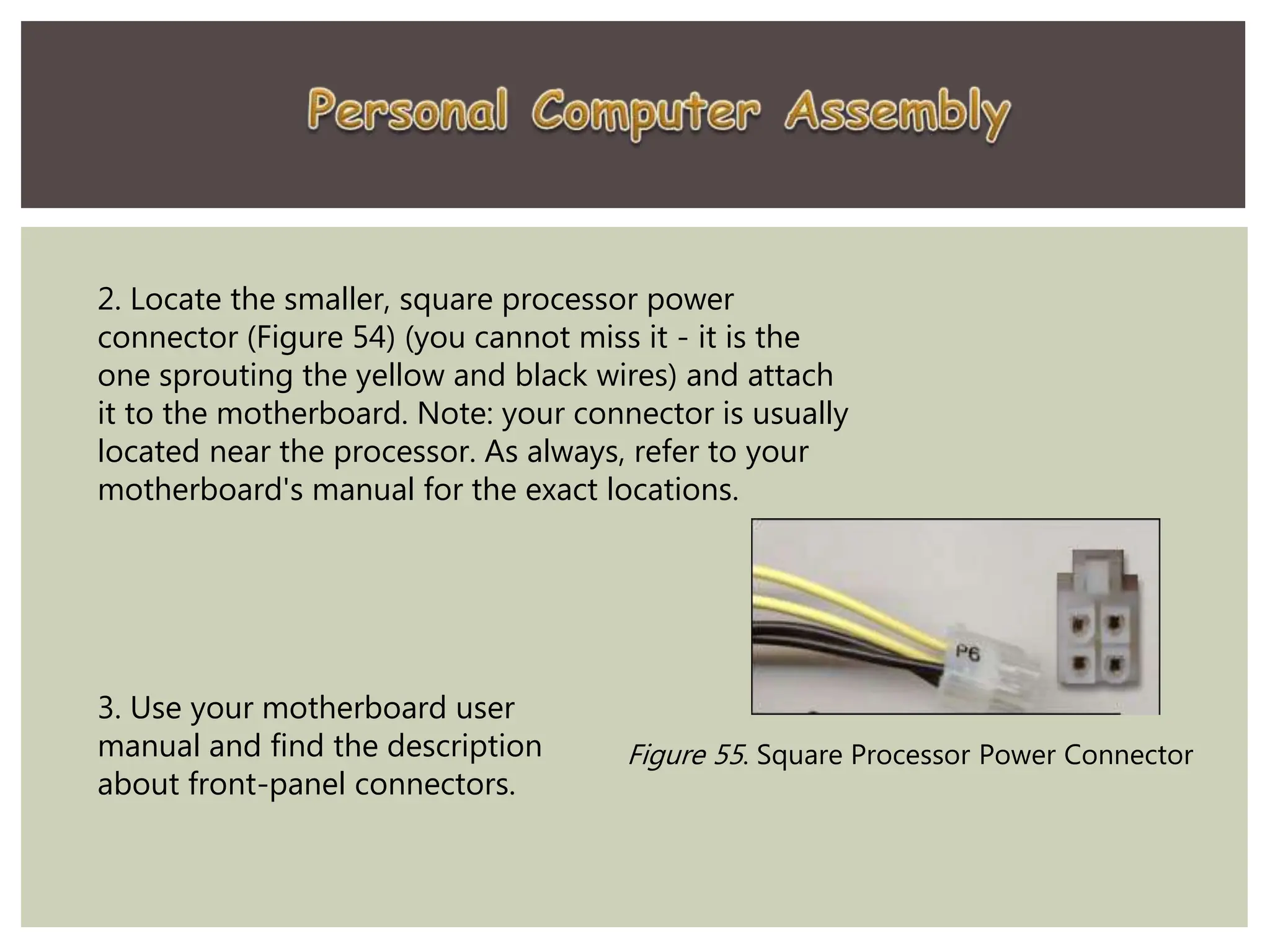 2. Locate the smaller, square processor power
connector (Figure 54) (you cannot miss it - it is the
one sprouting the yellow and black wires) and attach
it to the motherboard. Note: your connector is usually
located near the processor. As always, refer to your
motherboard's manual for the exact locations.
Figure 55. Square Processor Power Connector
3. Use your motherboard user
manual and find the description
about front-panel connectors.
 