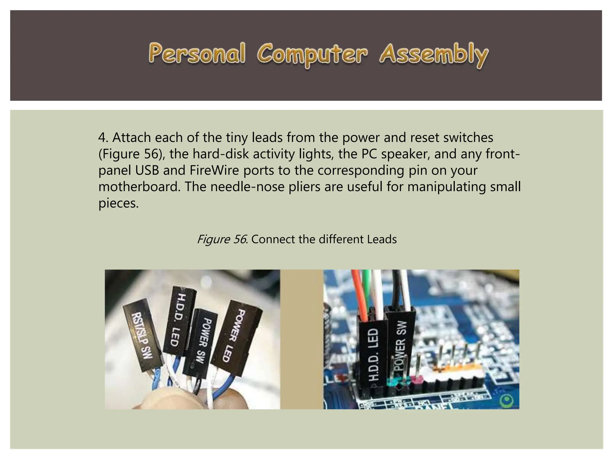 4. Attach each of the tiny leads from the power and reset switches
(Figure 56), the hard-disk activity lights, the PC speaker, and any front-
panel USB and FireWire ports to the corresponding pin on your
motherboard. The needle-nose pliers are useful for manipulating small
pieces.
Figure 56. Connect the different Leads
 