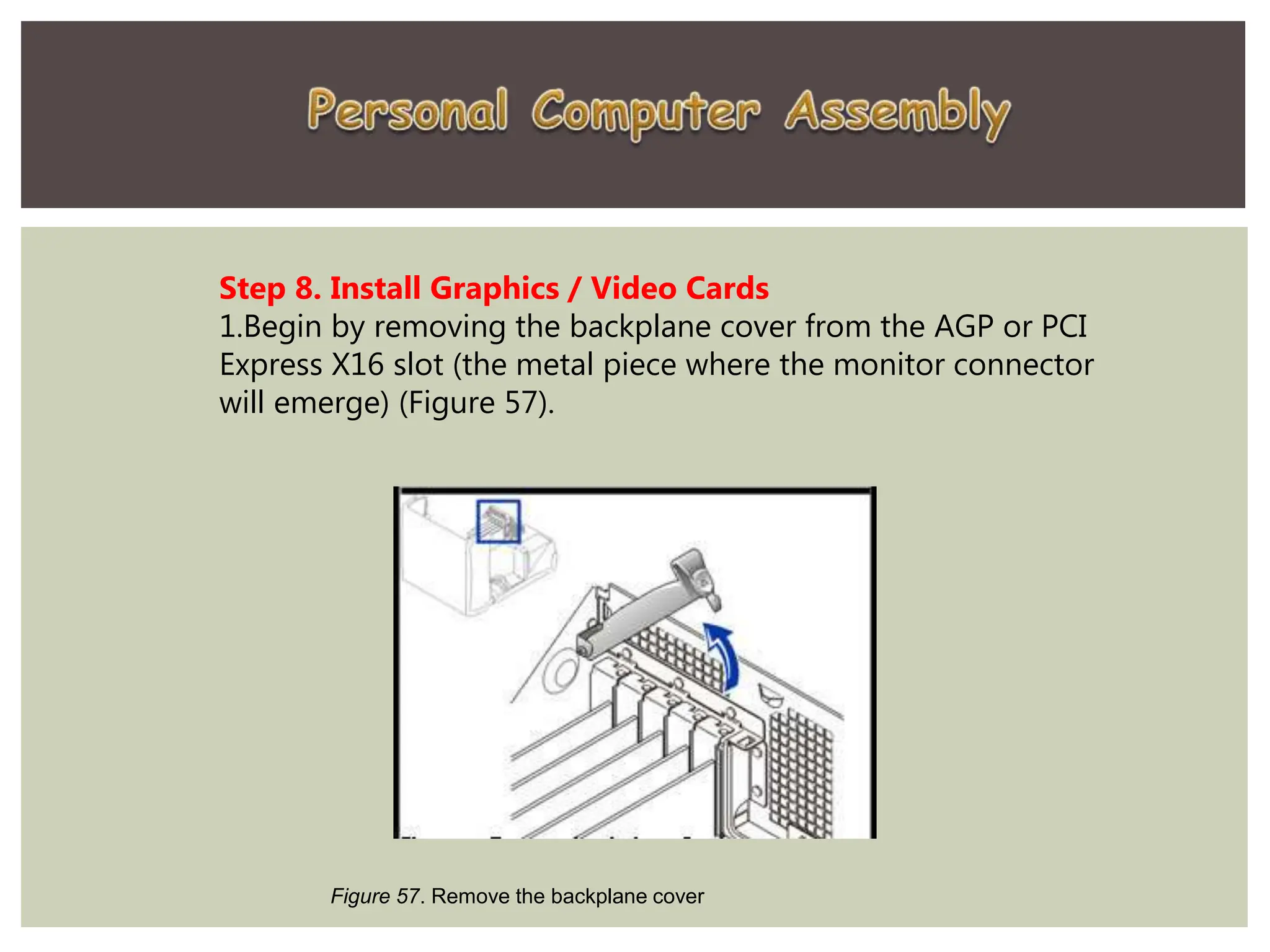 Step 8. Install Graphics / Video Cards
1.Begin by removing the backplane cover from the AGP or PCI
Express X16 slot (the metal piece where the monitor connector
will emerge) (Figure 57).
Figure 57. Remove the backplane cover
 