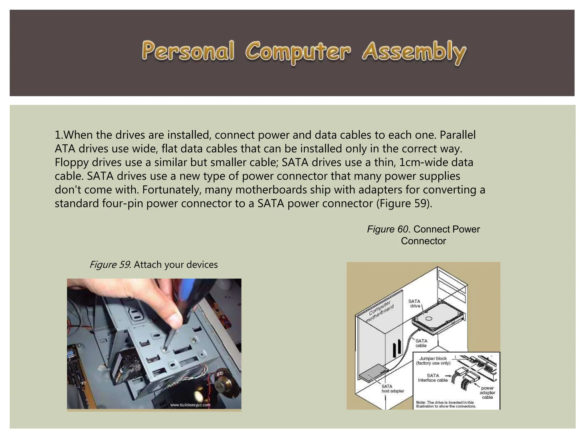 1.When the drives are installed, connect power and data cables to each one. Parallel
ATA drives use wide, flat data cables that can be installed only in the correct way.
Floppy drives use a similar but smaller cable; SATA drives use a thin, 1cm-wide data
cable. SATA drives use a new type of power connector that many power supplies
don't come with. Fortunately, many motherboards ship with adapters for converting a
standard four-pin power connector to a SATA power connector (Figure 59).
Figure 60. Connect Power
Connector
Figure 59. Attach your devices
 