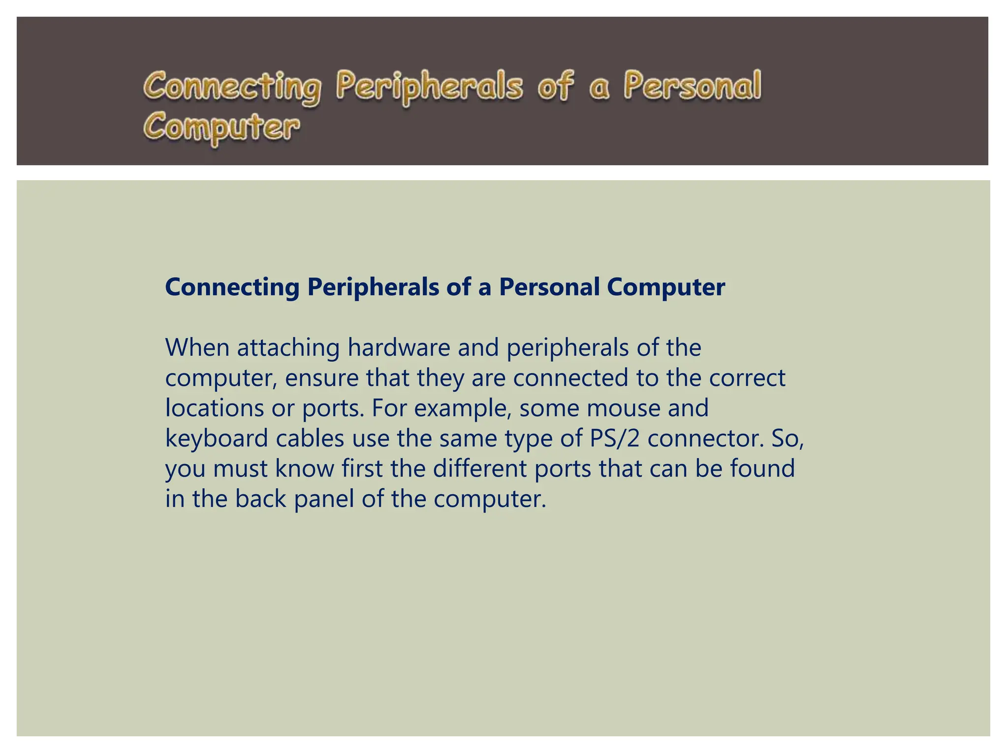 Connecting Peripherals of a Personal Computer
When attaching hardware and peripherals of the
computer, ensure that they are connected to the correct
locations or ports. For example, some mouse and
keyboard cables use the same type of PS/2 connector. So,
you must know first the different ports that can be found
in the back panel of the computer.
 