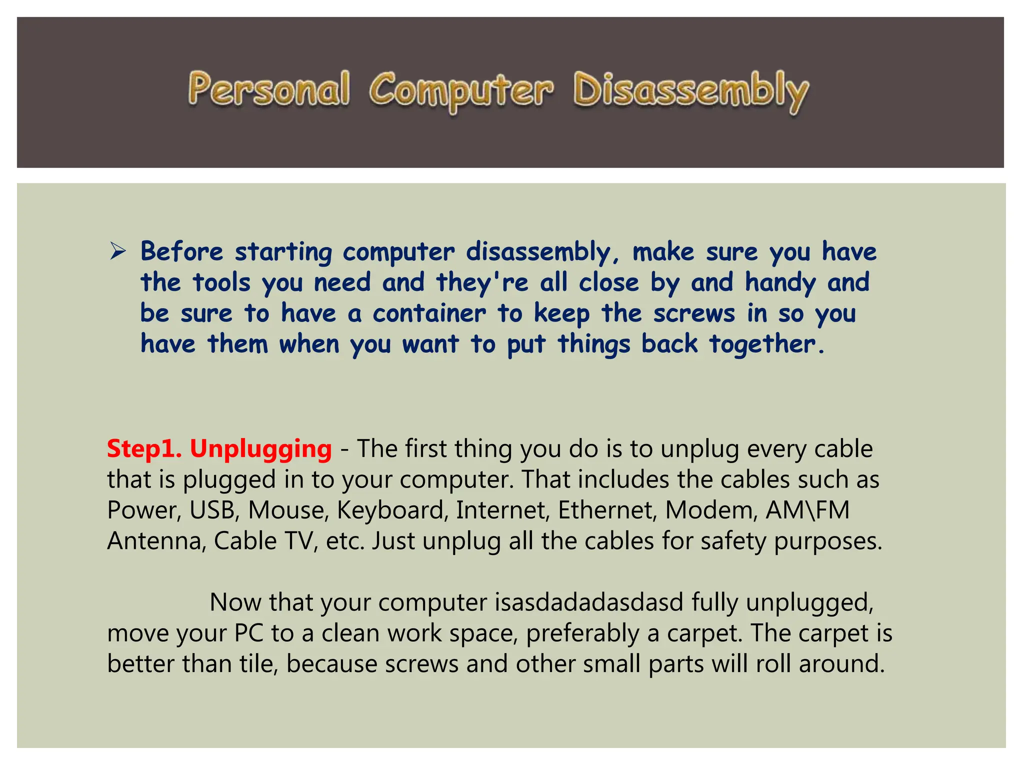  Before starting computer disassembly, make sure you have
the tools you need and they're all close by and handy and
be sure to have a container to keep the screws in so you
have them when you want to put things back together.
Step1. Unplugging - The first thing you do is to unplug every cable
that is plugged in to your computer. That includes the cables such as
Power, USB, Mouse, Keyboard, Internet, Ethernet, Modem, AMFM
Antenna, Cable TV, etc. Just unplug all the cables for safety purposes.
Now that your computer isasdadadasdasd fully unplugged,
move your PC to a clean work space, preferably a carpet. The carpet is
better than tile, because screws and other small parts will roll around.
 