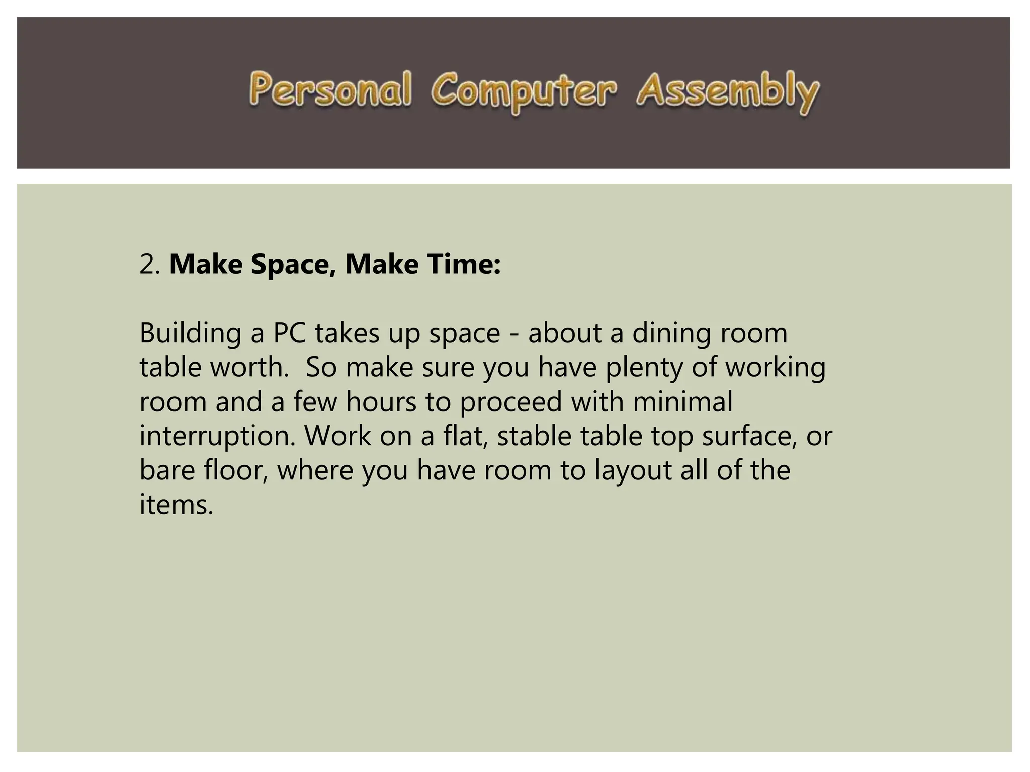 2. Make Space, Make Time:
Building a PC takes up space - about a dining room
table worth. So make sure you have plenty of working
room and a few hours to proceed with minimal
interruption. Work on a flat, stable table top surface, or
bare floor, where you have room to layout all of the
items.
 