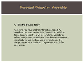 4. Have the Drivers Ready:
Assuming you have another internet connected PC,
download the latest drivers from the vendors' websites
for each component you will be installing. Sometimes
drivers are updated between the time the component was
manufactured and the time you are installing it. It is
always best to have the latest. Copy them to a CD for
easy access.
 