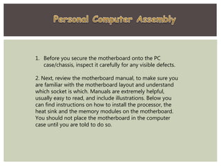 1. Before you secure the motherboard onto the PC
case/chassis, inspect it carefully for any visible defects.
2. Next, review the motherboard manual, to make sure you
are familiar with the motherboard layout and understand
which socket is which. Manuals are extremely helpful,
usually easy to read, and include illustrations. Below you
can find instructions on how to install the processor, the
heat sink and the memory modules on the motherboard.
You should not place the motherboard in the computer
case until you are told to do so.
 
