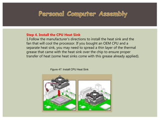 Step 4. Install the CPU Heat Sink
1.Follow the manufacturer's directions to install the heat sink and the
fan that will cool the processor. If you bought an OEM CPU and a
separate heat sink, you may need to spread a thin layer of the thermal
grease that came with the heat sink over the chip to ensure proper
transfer of heat (some heat sinks come with this grease already applied).
Figure 47. Install CPU Heat Sink
 