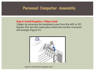 Step 8. Install Graphics / Video Cards
1.Begin by removing the backplane cover from the AGP or PCI
Express X16 slot (the metal piece where the monitor connector
will emerge) (Figure 57).
Figure 57. Remove the backplane cover
 