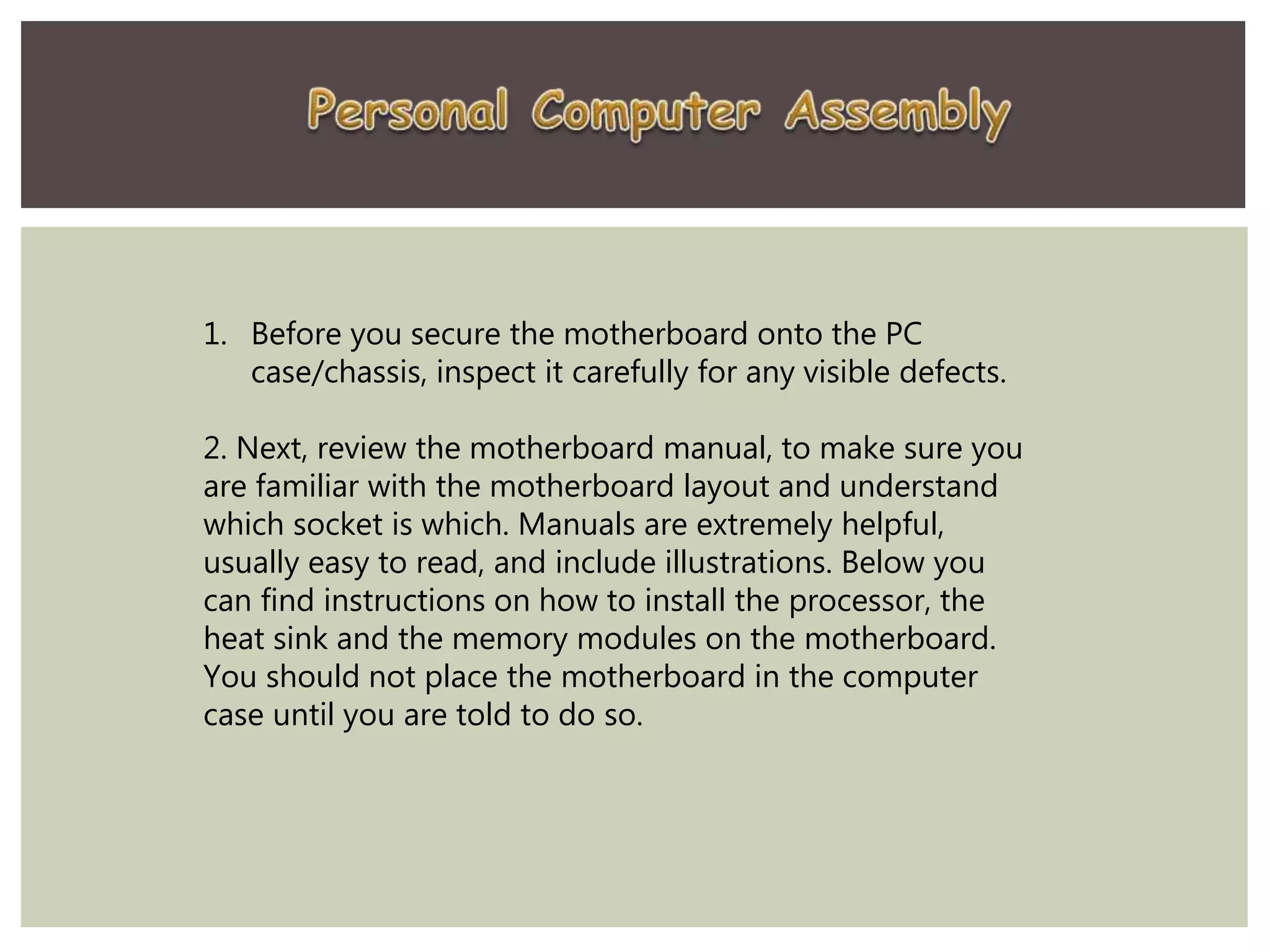 1. Before you secure the motherboard onto the PC
case/chassis, inspect it carefully for any visible defects.
2. Next, review the motherboard manual, to make sure you
are familiar with the motherboard layout and understand
which socket is which. Manuals are extremely helpful,
usually easy to read, and include illustrations. Below you
can find instructions on how to install the processor, the
heat sink and the memory modules on the motherboard.
You should not place the motherboard in the computer
case until you are told to do so.
 
