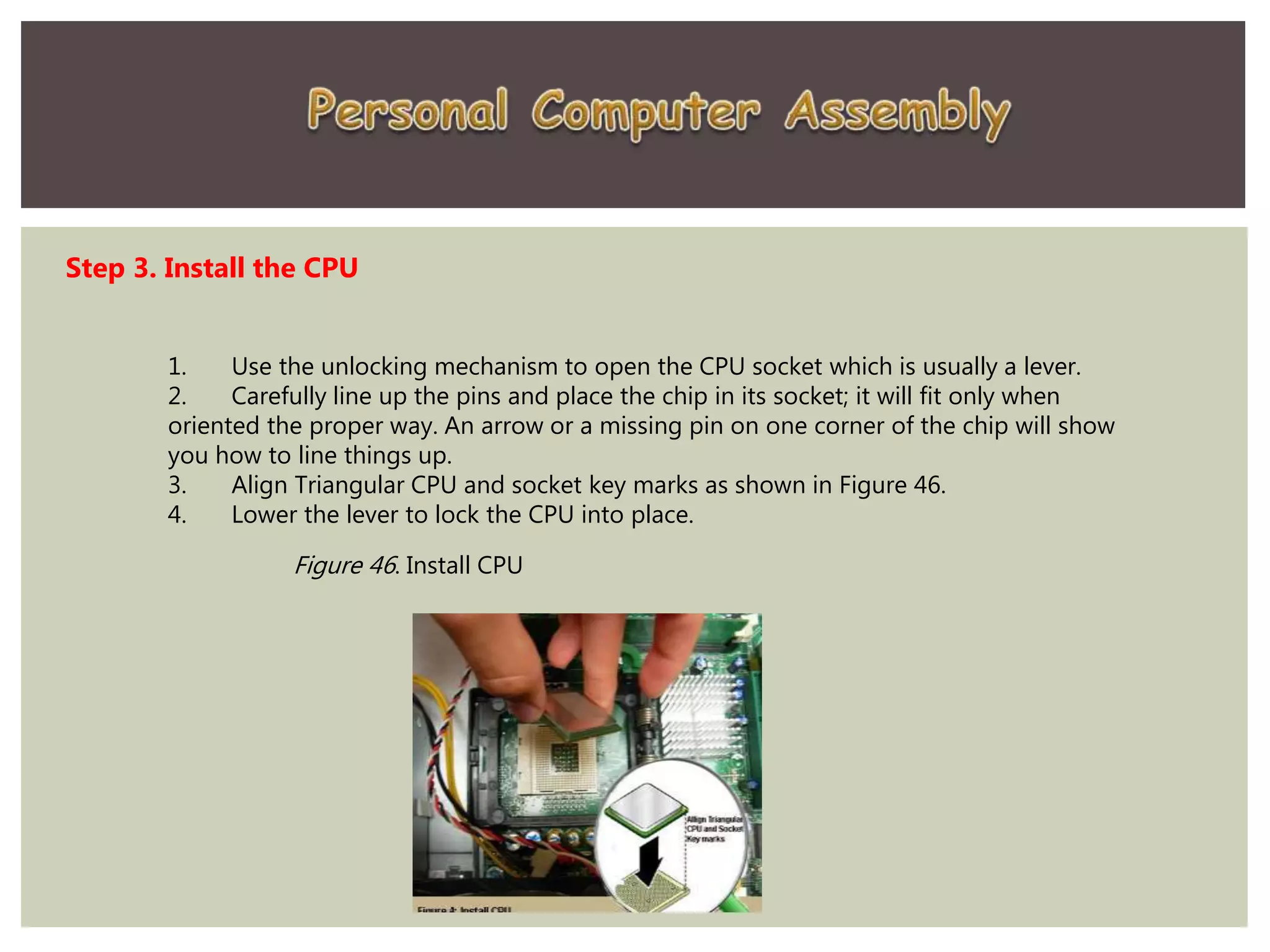 Step 3. Install the CPU
1. Use the unlocking mechanism to open the CPU socket which is usually a lever.
2. Carefully line up the pins and place the chip in its socket; it will fit only when
oriented the proper way. An arrow or a missing pin on one corner of the chip will show
you how to line things up.
3. Align Triangular CPU and socket key marks as shown in Figure 46.
4. Lower the lever to lock the CPU into place.
Figure 46. Install CPU
 
