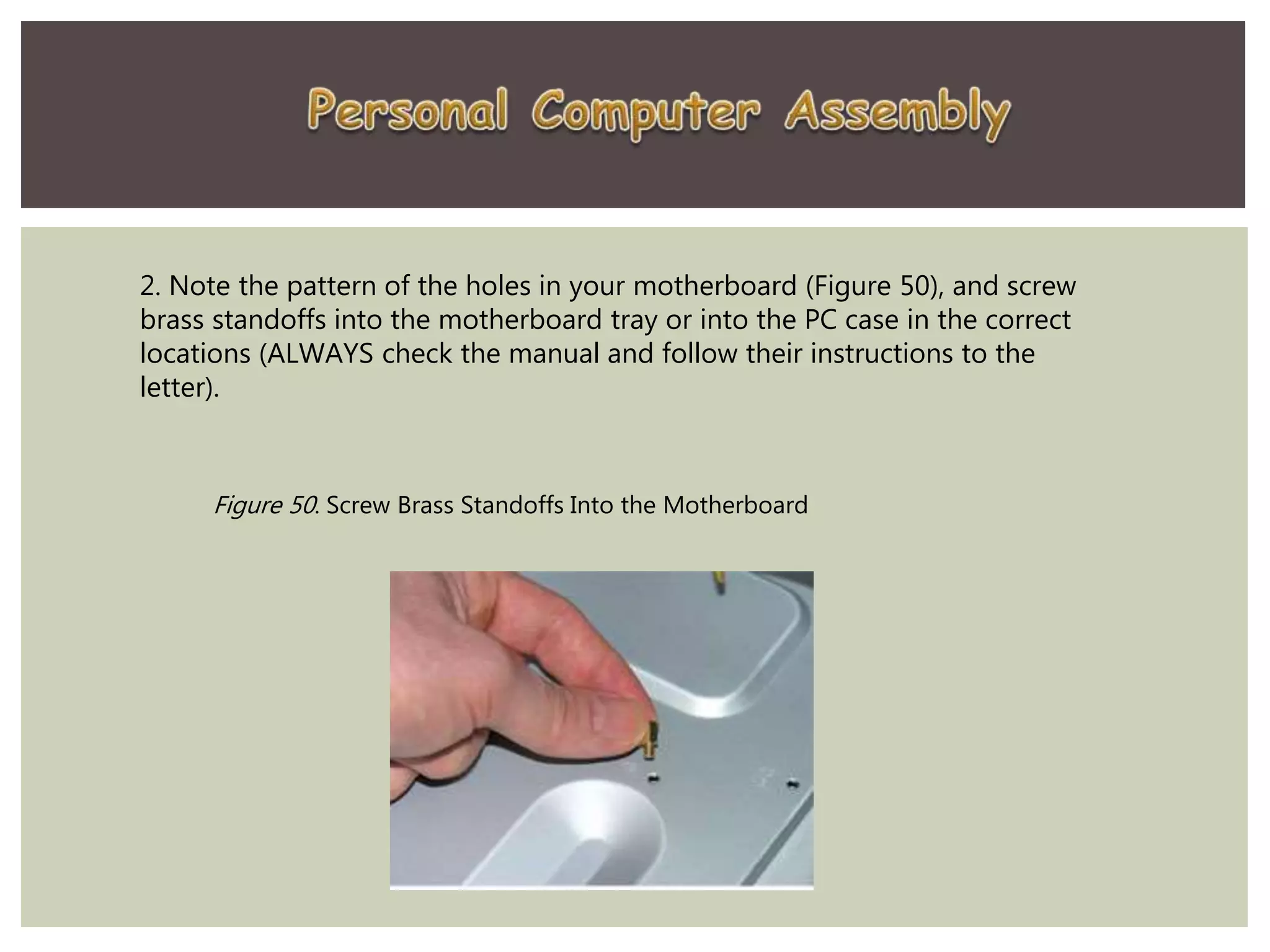 2. Note the pattern of the holes in your motherboard (Figure 50), and screw
brass standoffs into the motherboard tray or into the PC case in the correct
locations (ALWAYS check the manual and follow their instructions to the
letter).
Figure 50. Screw Brass Standoffs Into the Motherboard
 