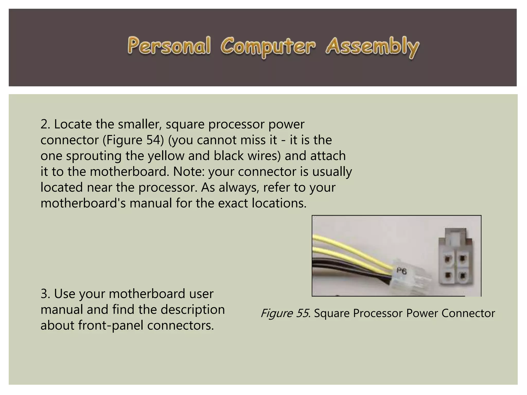 2. Locate the smaller, square processor power
connector (Figure 54) (you cannot miss it - it is the
one sprouting the yellow and black wires) and attach
it to the motherboard. Note: your connector is usually
located near the processor. As always, refer to your
motherboard's manual for the exact locations.
Figure 55. Square Processor Power Connector
3. Use your motherboard user
manual and find the description
about front-panel connectors.
 