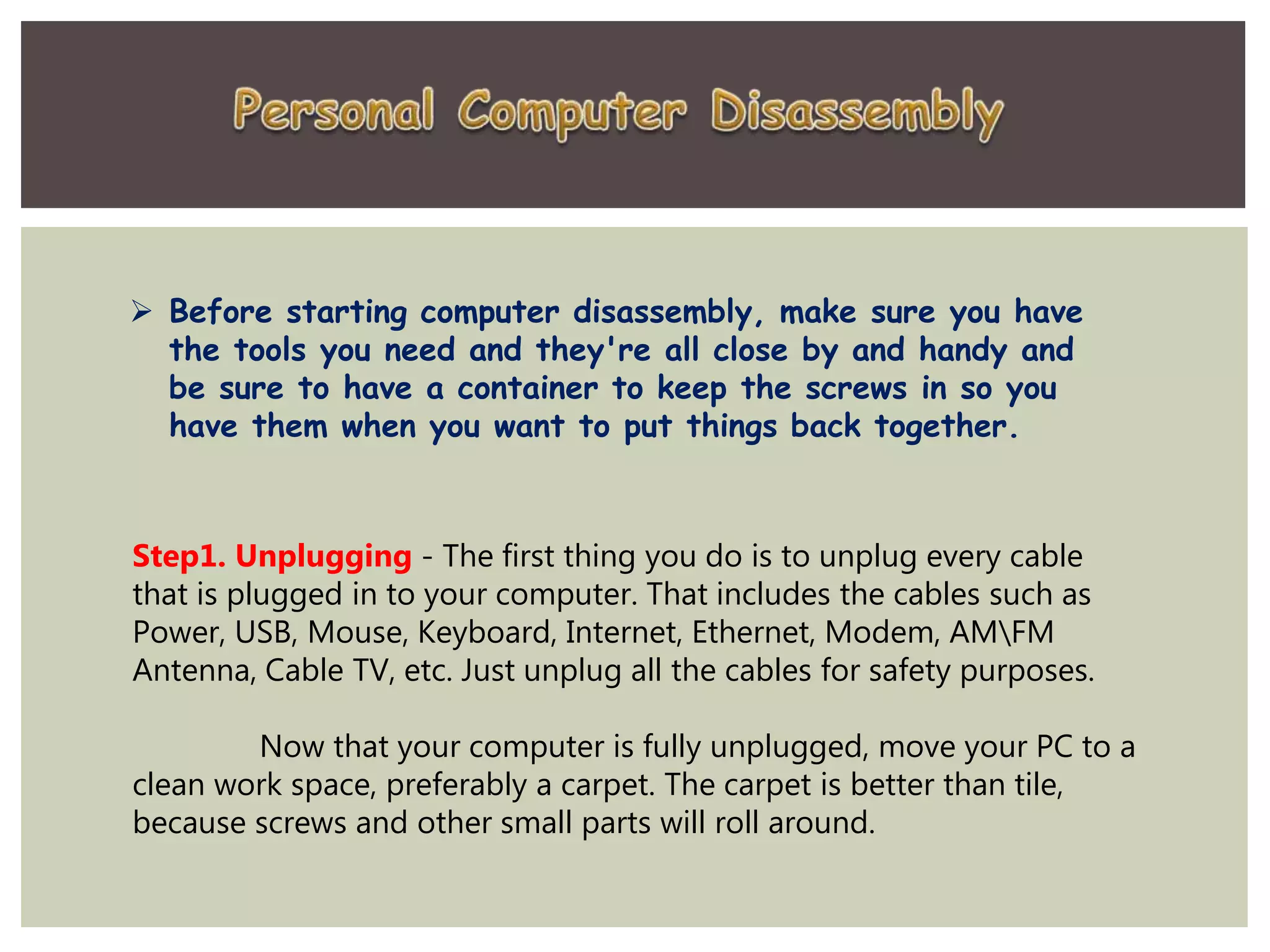  Before starting computer disassembly, make sure you have
the tools you need and they're all close by and handy and
be sure to have a container to keep the screws in so you
have them when you want to put things back together.
Step1. Unplugging - The first thing you do is to unplug every cable
that is plugged in to your computer. That includes the cables such as
Power, USB, Mouse, Keyboard, Internet, Ethernet, Modem, AMFM
Antenna, Cable TV, etc. Just unplug all the cables for safety purposes.
Now that your computer is fully unplugged, move your PC to a
clean work space, preferably a carpet. The carpet is better than tile,
because screws and other small parts will roll around.
 