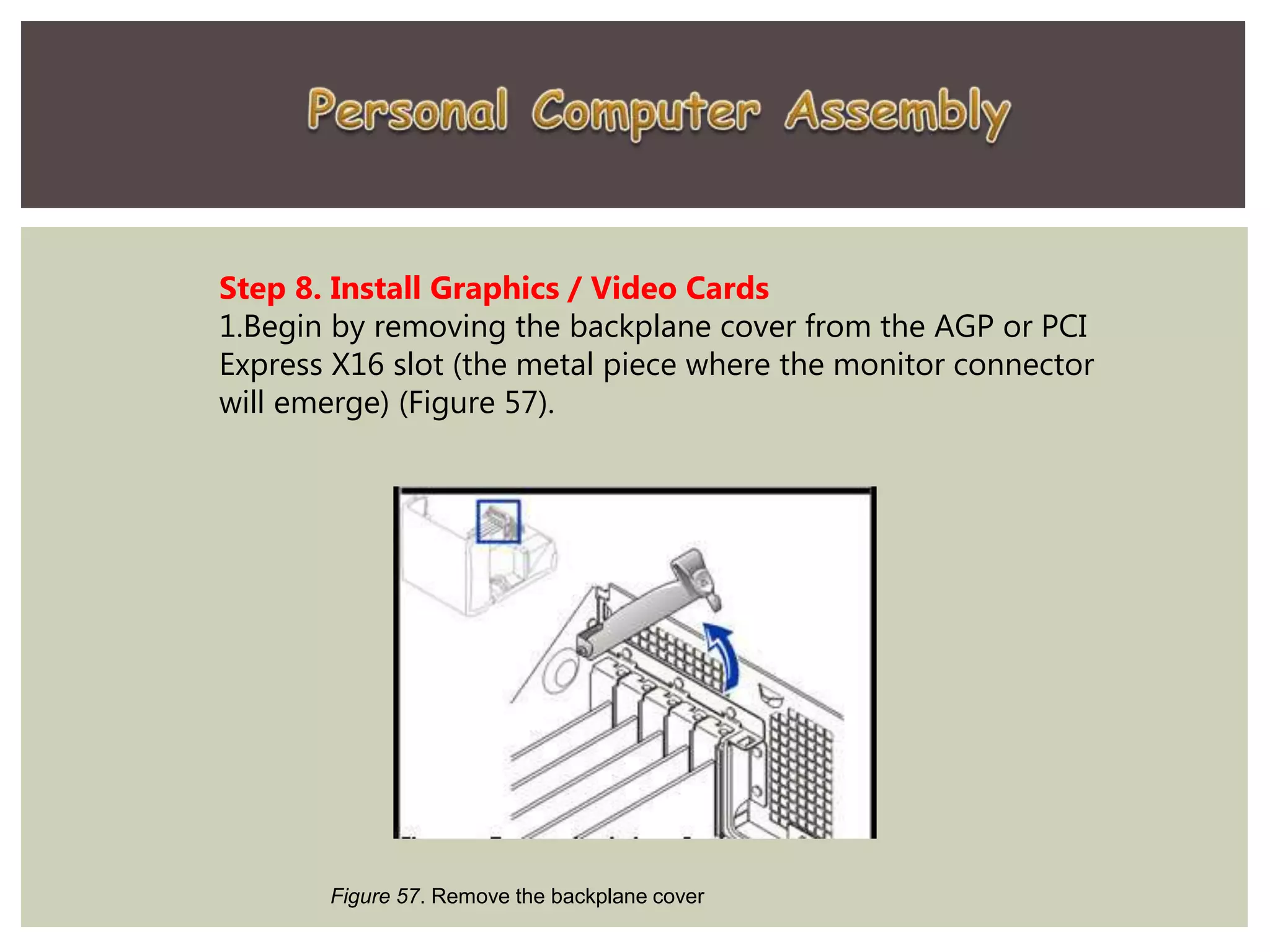 Step 8. Install Graphics / Video Cards
1.Begin by removing the backplane cover from the AGP or PCI
Express X16 slot (the metal piece where the monitor connector
will emerge) (Figure 57).
Figure 57. Remove the backplane cover
 